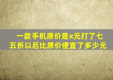 一款手机原价是x元打了七五折以后比原价便宜了多少元