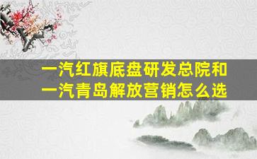 一汽红旗底盘研发总院和一汽青岛解放营销怎么选