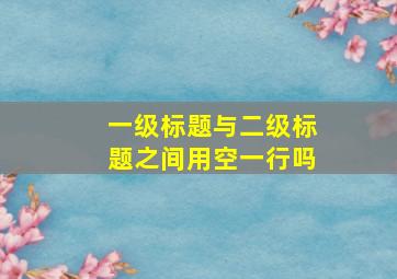 一级标题与二级标题之间用空一行吗