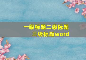 一级标题二级标题三级标题word