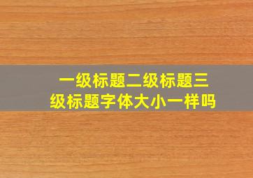 一级标题二级标题三级标题字体大小一样吗