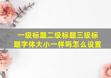 一级标题二级标题三级标题字体大小一样吗怎么设置