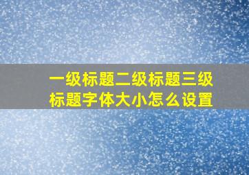 一级标题二级标题三级标题字体大小怎么设置