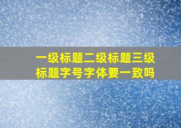 一级标题二级标题三级标题字号字体要一致吗