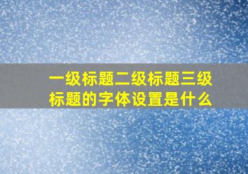 一级标题二级标题三级标题的字体设置是什么