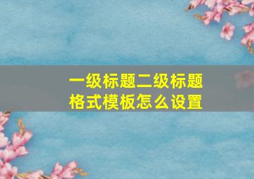 一级标题二级标题格式模板怎么设置