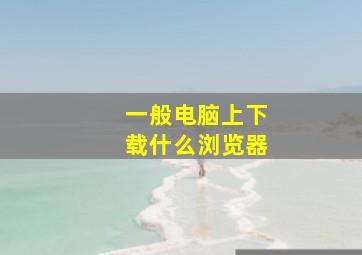 一般电脑上下载什么浏览器