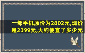 一部手机原价为2802元,现价是2399元,大约便宜了多少元