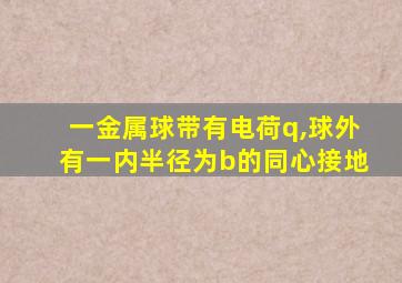 一金属球带有电荷q,球外有一内半径为b的同心接地