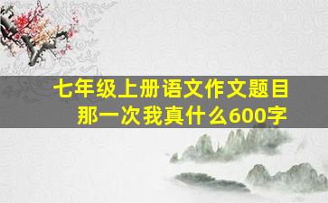 七年级上册语文作文题目那一次我真什么600字