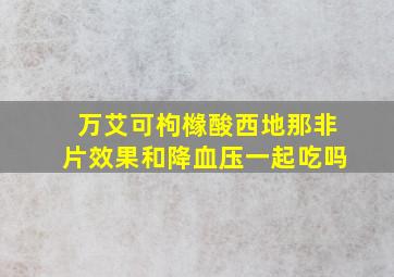 万艾可枸橼酸西地那非片效果和降血压一起吃吗