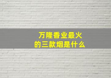 万隆香业最火的三款烟是什么