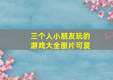 三个人小朋友玩的游戏大全图片可爱