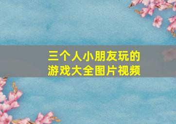 三个人小朋友玩的游戏大全图片视频