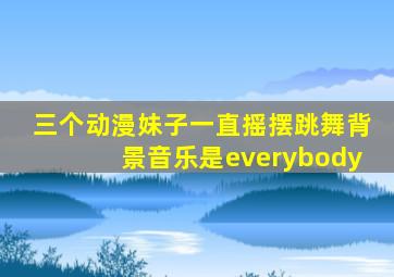 三个动漫妹子一直摇摆跳舞背景音乐是everybody