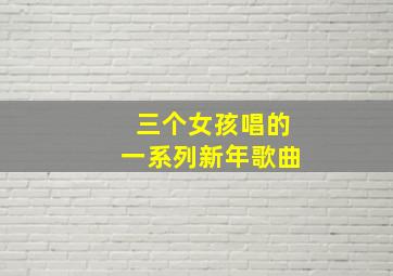 三个女孩唱的一系列新年歌曲