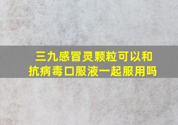 三九感冒灵颗粒可以和抗病毒口服液一起服用吗