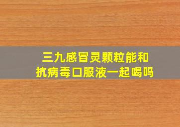 三九感冒灵颗粒能和抗病毒口服液一起喝吗