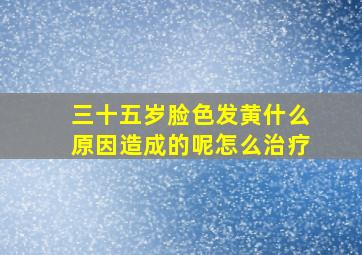 三十五岁脸色发黄什么原因造成的呢怎么治疗