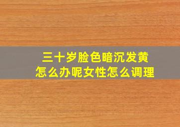 三十岁脸色暗沉发黄怎么办呢女性怎么调理