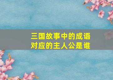 三国故事中的成语对应的主人公是谁