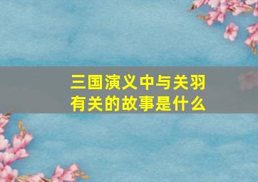 三国演义中与关羽有关的故事是什么