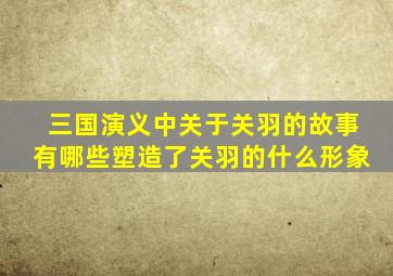 三国演义中关于关羽的故事有哪些塑造了关羽的什么形象