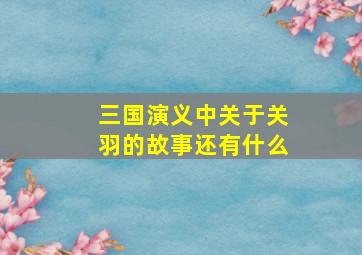 三国演义中关于关羽的故事还有什么