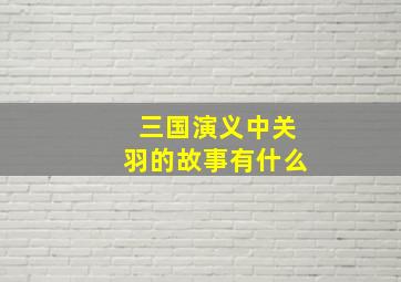 三国演义中关羽的故事有什么