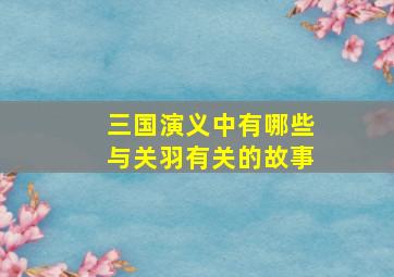 三国演义中有哪些与关羽有关的故事