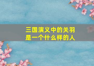 三国演义中的关羽是一个什么样的人