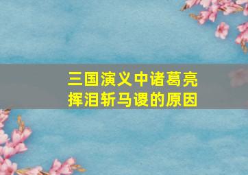 三国演义中诸葛亮挥泪斩马谡的原因