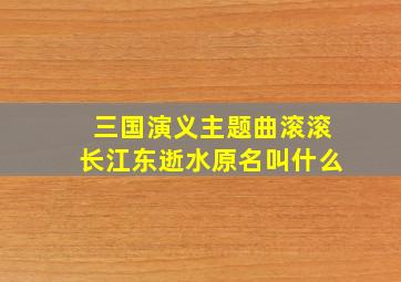 三国演义主题曲滚滚长江东逝水原名叫什么