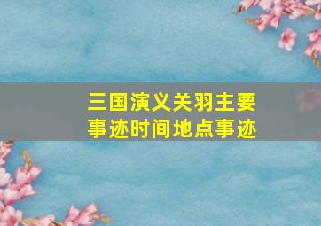 三国演义关羽主要事迹时间地点事迹