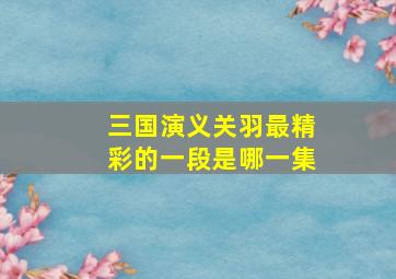 三国演义关羽最精彩的一段是哪一集