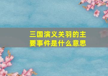 三国演义关羽的主要事件是什么意思