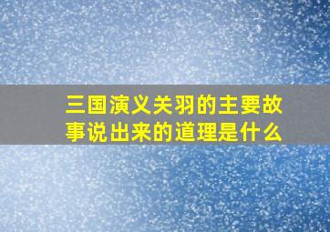 三国演义关羽的主要故事说出来的道理是什么