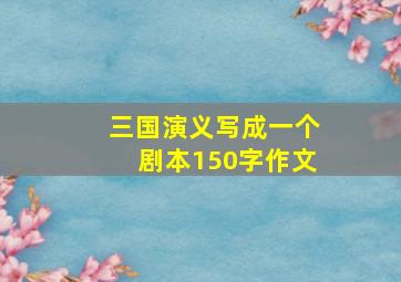 三国演义写成一个剧本150字作文