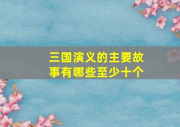 三国演义的主要故事有哪些至少十个