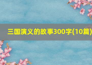 三国演义的故事300字(10篇)