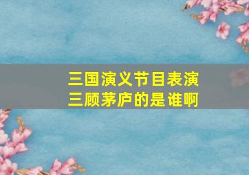 三国演义节目表演三顾茅庐的是谁啊