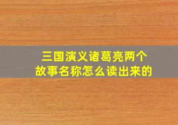 三国演义诸葛亮两个故事名称怎么读出来的