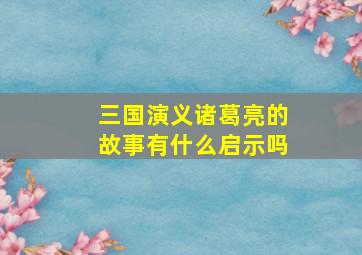 三国演义诸葛亮的故事有什么启示吗