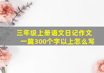 三年级上册语文日记作文一篇300个字以上怎么写