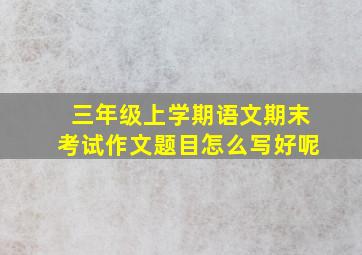 三年级上学期语文期末考试作文题目怎么写好呢