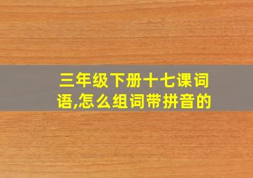 三年级下册十七课词语,怎么组词带拼音的