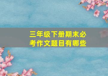 三年级下册期末必考作文题目有哪些