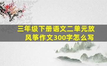 三年级下册语文二单元放风筝作文300字怎么写