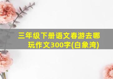 三年级下册语文春游去哪玩作文300字(白象湾)