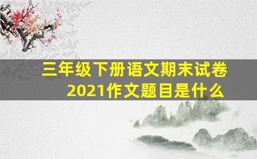 三年级下册语文期末试卷2021作文题目是什么